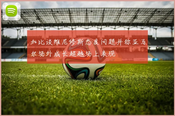 加比谈维尼修斯态度问题并称亚马尔场外成长超越场上表现
