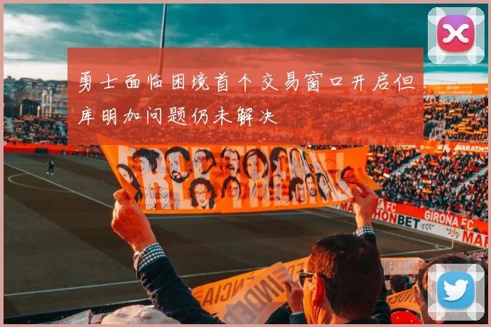 勇士面临困境首个交易窗口开启但库明加问题仍未解决