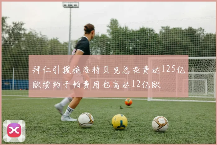 拜仁引援施洛特贝克总花费达125亿欧续约于帕费用也高达12亿欧