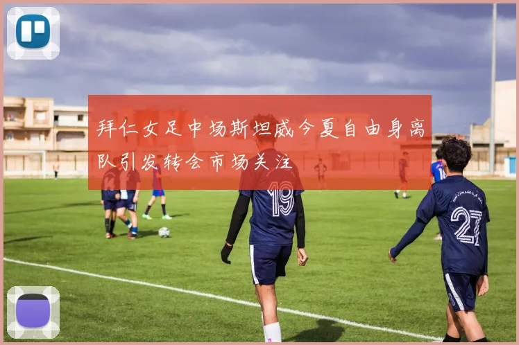 拜仁女足中场斯坦威今夏自由身离队引发转会市场关注