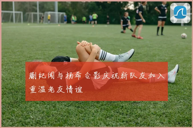 蒯纪闻与杨希合影庆祝新队友加入重温老友情谊