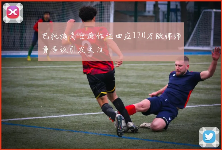 巴托梅乌出庭作证回应170万欧律师费争议引发关注