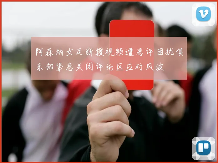 阿森纳女足新援视频遭恶评困扰俱乐部紧急关闭评论区应对风波