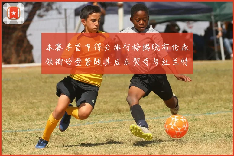 本赛季首节得分排行榜揭晓布伦森领衔哈登紧随其后东契奇与杜兰特表现不俗