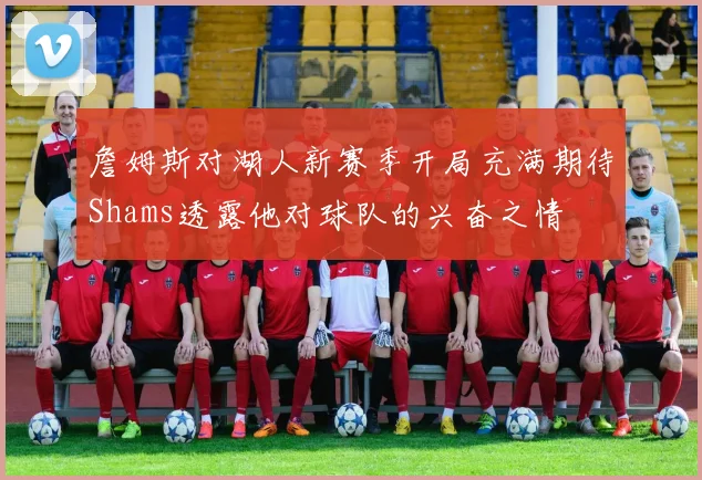 詹姆斯对湖人新赛季开局充满期待Shams透露他对球队的兴奋之情