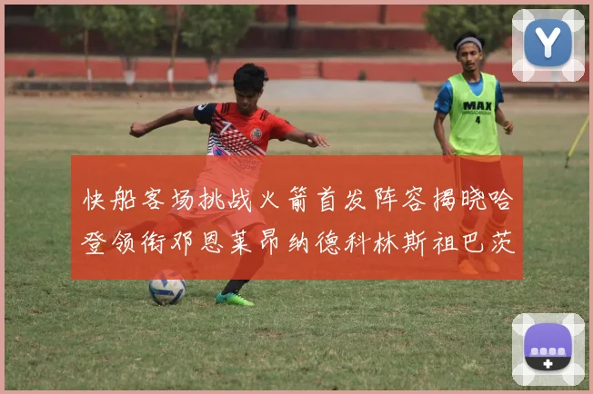 快船客场挑战火箭首发阵容揭晓哈登领衔邓恩莱昂纳德科林斯祖巴茨共战强敌