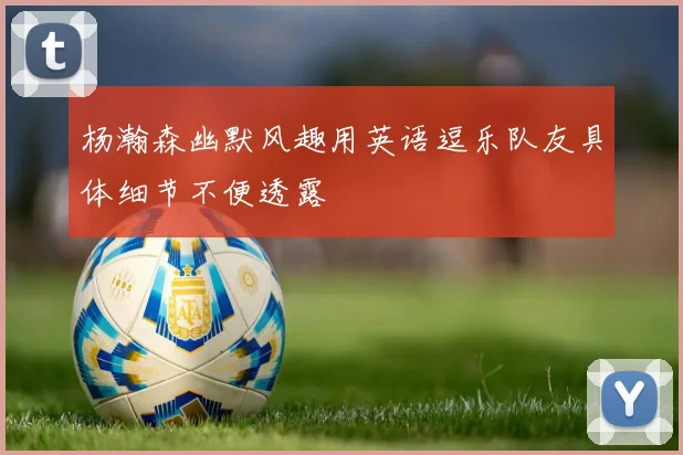 杨瀚森幽默风趣用英语逗乐队友具体细节不便透露