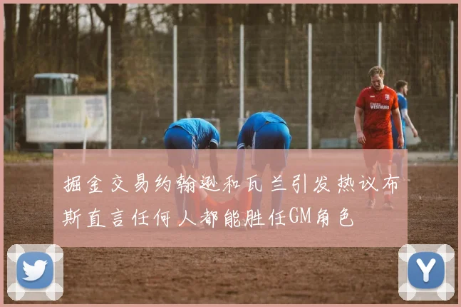 掘金交易约翰逊和瓦兰引发热议布斯直言任何人都能胜任GM角色