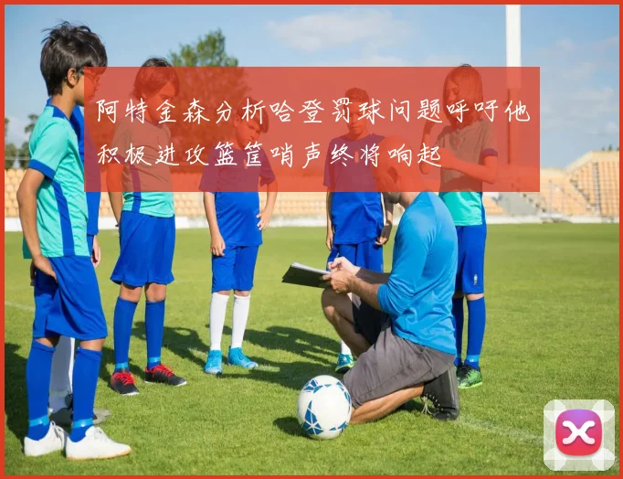 阿特金森分析哈登罚球问题呼吁他积极进攻篮筐哨声终将响起