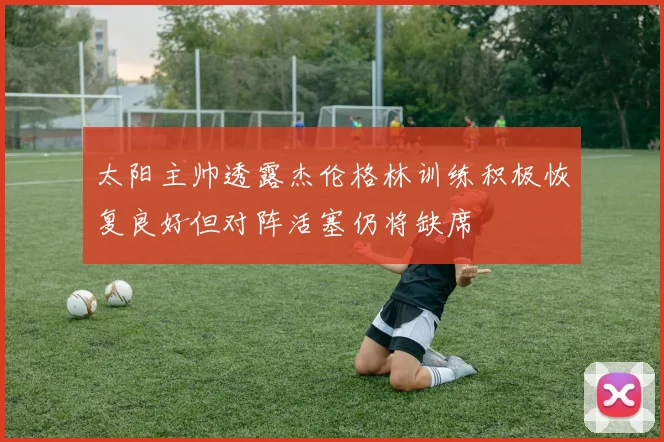 太阳主帅透露杰伦格林训练积极恢复良好但对阵活塞仍将缺席
