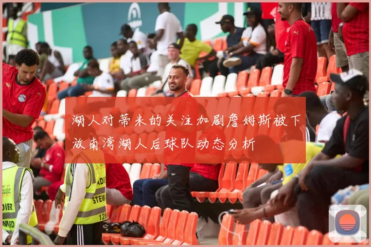 湖人对蒂米的关注加剧詹姆斯被下放南湾湖人后球队动态分析