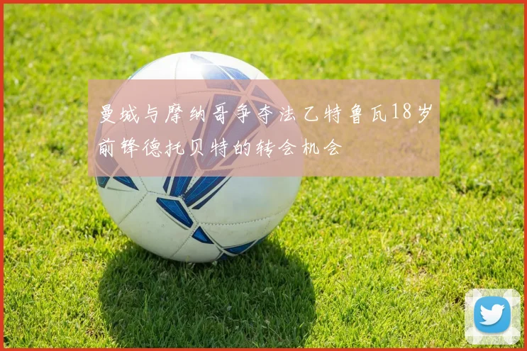 曼城与摩纳哥争夺法乙特鲁瓦18岁前锋德托贝特的转会机会
