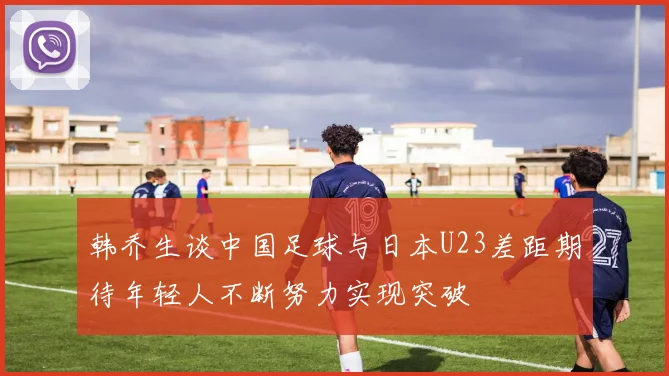 韩乔生谈中国足球与日本U23差距期待年轻人不断努力实现突破
