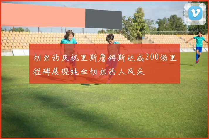 切尔西庆祝里斯詹姆斯达成200场里程碑展现纯血切尔西人风采