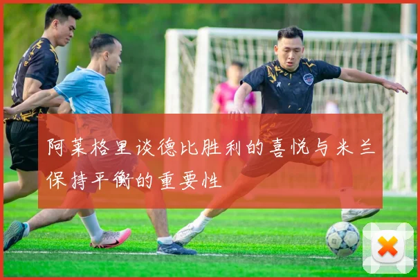 阿莱格里谈德比胜利的喜悦与米兰保持平衡的重要性