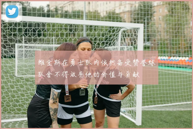 维金斯在勇士队内依然备受赞誉球队舍不得放弃他的价值与贡献