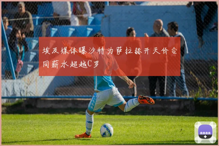 埃及媒体曝沙特为萨拉赫开天价合同薪水超越C罗