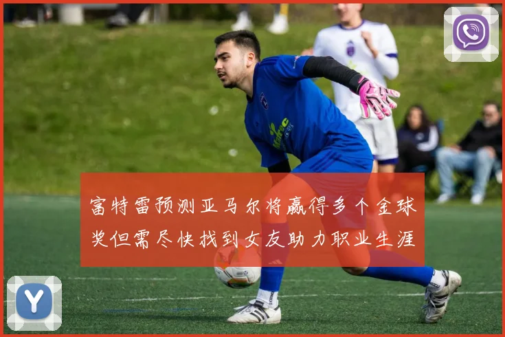 富特雷预测亚马尔将赢得多个金球奖但需尽快找到女友助力职业生涯