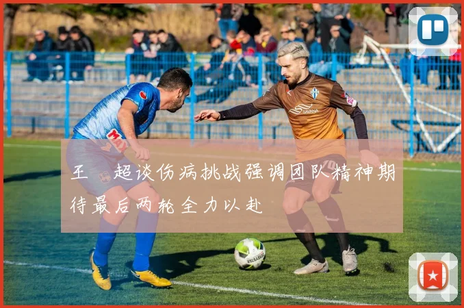 王燊超谈伤病挑战强调团队精神期待最后两轮全力以赴