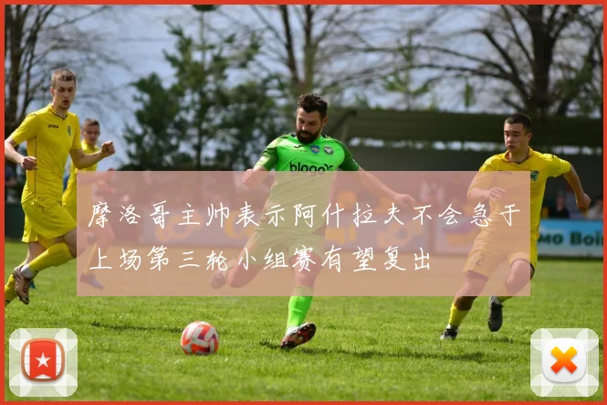 摩洛哥主帅表示阿什拉夫不会急于上场第三轮小组赛有望复出
