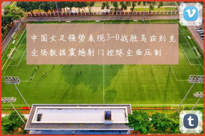 中国女足强势表现3-0战胜乌兹别克全场数据震撼射门控球全面压制