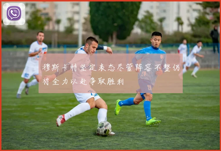 穆斯卡特坚定表态尽管阵容不整仍将全力以赴争取胜利
