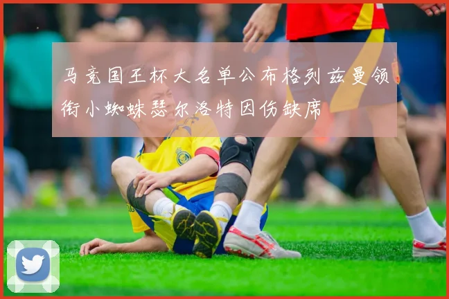 马竞国王杯大名单公布格列兹曼领衔小蜘蛛瑟尔洛特因伤缺席