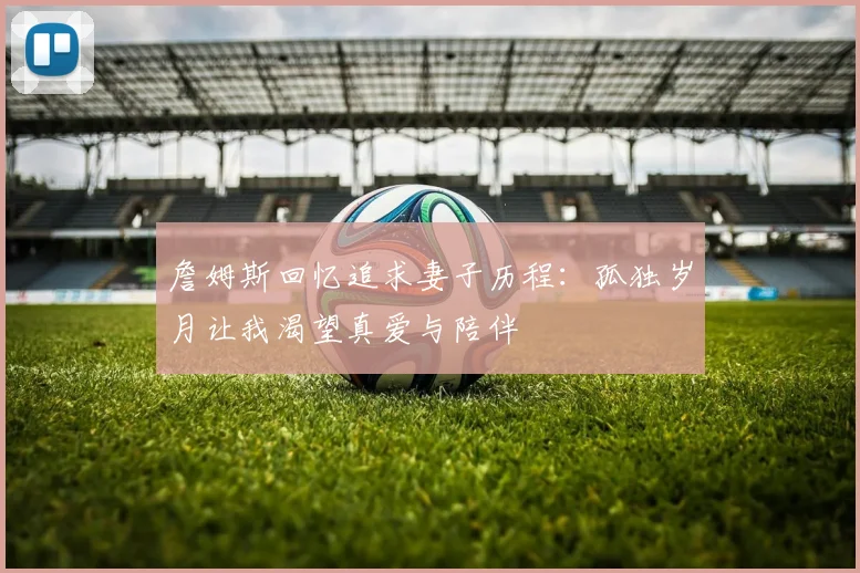 詹姆斯回忆追求妻子历程：孤独岁月让我渴望真爱与陪伴