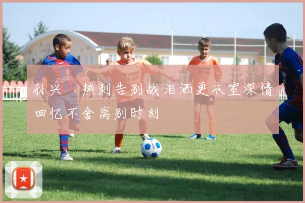 孙兴慜热刺告别战泪洒更衣室深情回忆不舍离别时刻