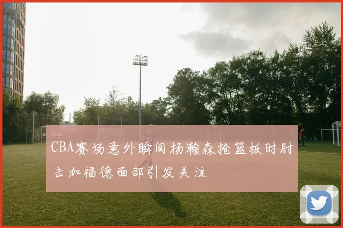 CBA赛场意外瞬间杨瀚森抢篮板时肘击加福德面部引发关注