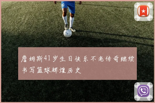 詹姆斯41岁生日快乐不老传奇继续书写篮球辉煌历史