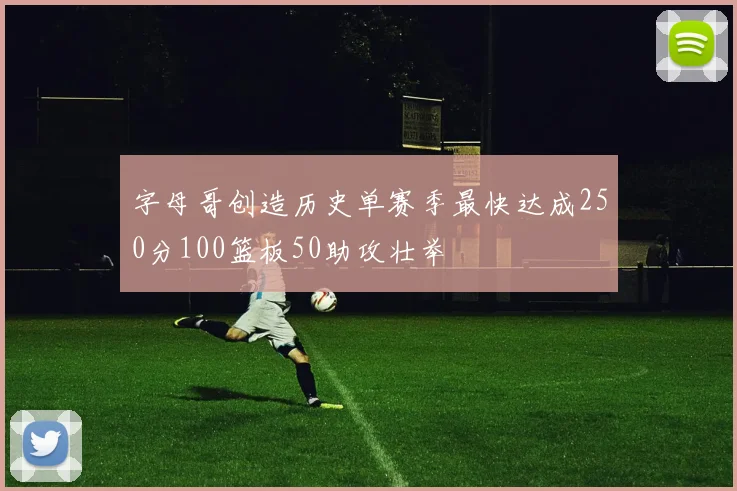 字母哥创造历史单赛季最快达成250分100篮板50助攻壮举
