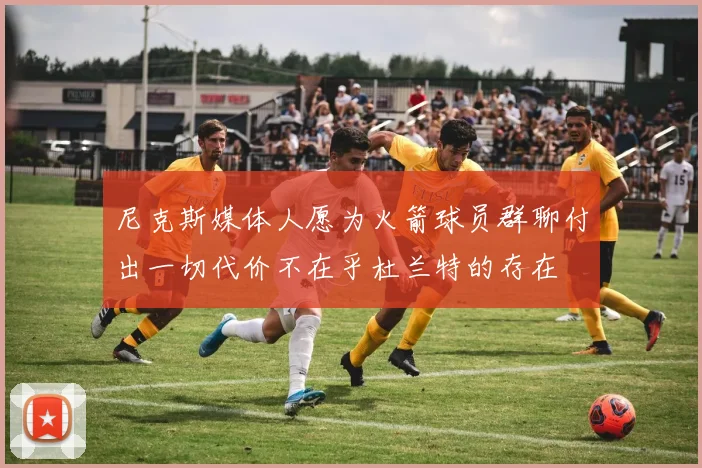 尼克斯媒体人愿为火箭球员群聊付出一切代价不在乎杜兰特的存在