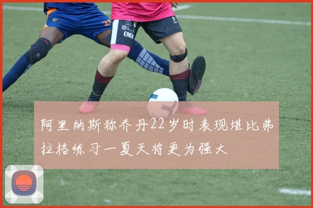 阿里纳斯称乔丹22岁时表现堪比弗拉格练习一夏天将更为强大