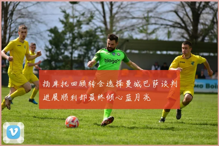 扬库托回顾转会选择曼城巴萨谈判进展顺利却最终倾心蓝月亮