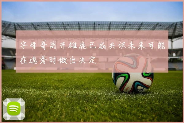 字母哥离开雄鹿已成共识未来可能在选秀时做出决定