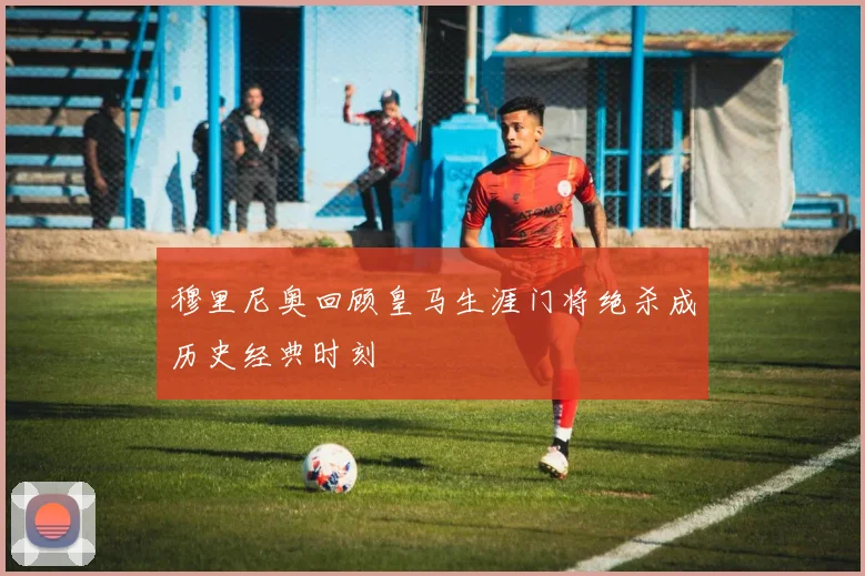 穆里尼奥回顾皇马生涯门将绝杀成历史经典时刻